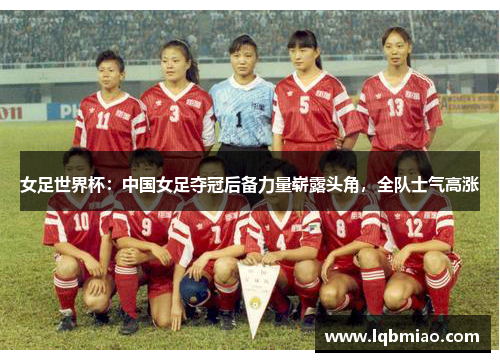 女足世界杯：中国女足夺冠后备力量崭露头角，全队士气高涨