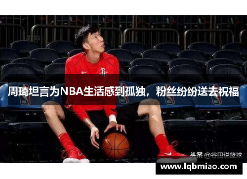 周琦坦言为NBA生活感到孤独，粉丝纷纷送去祝福