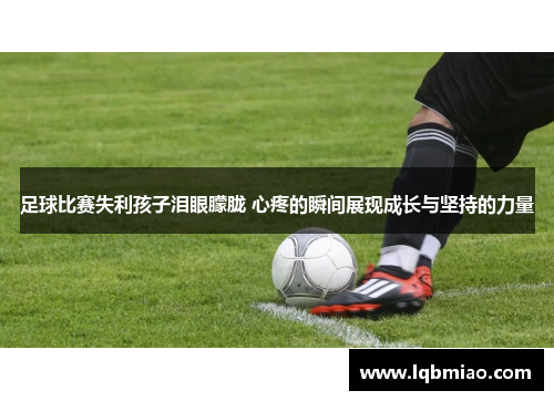 足球比赛失利孩子泪眼朦胧 心疼的瞬间展现成长与坚持的力量