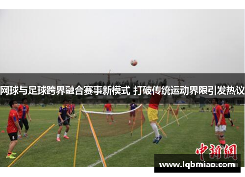 网球与足球跨界融合赛事新模式 打破传统运动界限引发热议
