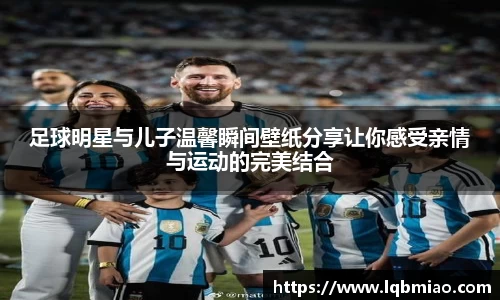 足球明星与儿子温馨瞬间壁纸分享让你感受亲情与运动的完美结合
