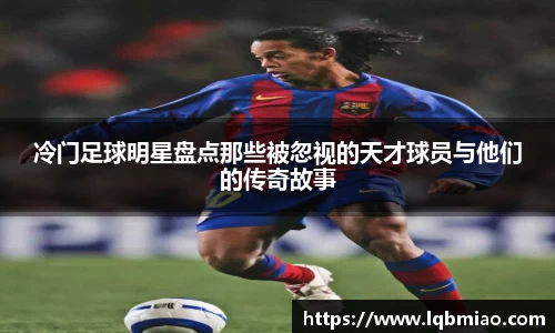 冷门足球明星盘点那些被忽视的天才球员与他们的传奇故事