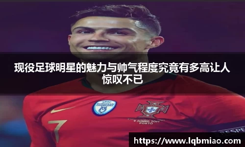 现役足球明星的魅力与帅气程度究竟有多高让人惊叹不已